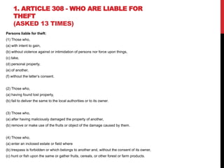 1. ARTICLE 308 - WHO ARE LIABLE FOR
THEFT
(ASKED 13 TIMES)
Persons liable for theft:
(1) Those who,
(a) with intent to gain,
(b) without violence against or intimidation of persons nor force upon things,
(c) take,
(d) personal property,
(e) of another,
(f) without the latter‘s consent.
(2) Those who,
(a) having found lost property,
(b) fail to deliver the same to the local authorities or to its owner.
(3) Those who,
(a) after having maliciously damaged the property of another,
(b) remove or make use of the fruits or object of the damage caused by them.
(4) Those who,
(a) enter an inclosed estate or field where
(b) trespass is forbidden or which belongs to another and, without the consent of its owner,
(c) hunt or fish upon the same or gather fruits, cereals, or other forest or farm products.
 