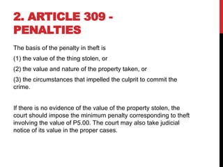 2. ARTICLE 309 -
PENALTIES
The basis of the penalty in theft is
(1) the value of the thing stolen, or
(2) the value and nature of the property taken, or
(3) the circumstances that impelled the culprit to commit the
crime.
If there is no evidence of the value of the property stolen, the
court should impose the minimum penalty corresponding to theft
involving the value of P5.00. The court may also take judicial
notice of its value in the proper cases.
 