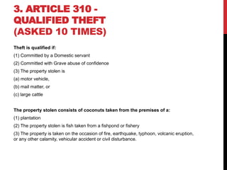 3. ARTICLE 310 -
QUALIFIED THEFT
(ASKED 10 TIMES)
Theft is qualified if:
(1) Committed by a Domestic servant
(2) Committed with Grave abuse of confidence
(3) The property stolen is
(a) motor vehicle,
(b) mail matter, or
(c) large cattle
The property stolen consists of coconuts taken from the premises of a:
(1) plantation
(2) The property stolen is fish taken from a fishpond or fishery
(3) The property is taken on the occasion of fire, earthquake, typhoon, volcanic eruption,
or any other calamity, vehicular accident or civil disturbance.
 