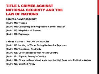 TITLE I. CRIMES AGAINST
NATIONAL SECURITY AND THE
LAW OF NATIONS
CRIMES AGAINST SECURITY:
(1) Art. 114: Treason
(2) Art. 115: Conspiracy and Proposal to Commit Treason
(3) Art. 116: Misprision of Treason
(4) Art. 117: Espionage
CRIMES AGAINST THE LAW OF NATIONS
(1) Art. 118: Inciting to War or Giving Motives for Reprisals
(2) Art. 119: Violation of Neutrality
(3) Art. 120: Correspondence with Hostile Country
(4) Art. 121: Flight to Enemy‘s Country
(5) Art. 122: Piracy in General and Mutiny on the High Seas or in Philippine Waters
(6) Art. 123: Qualified Piracy
 