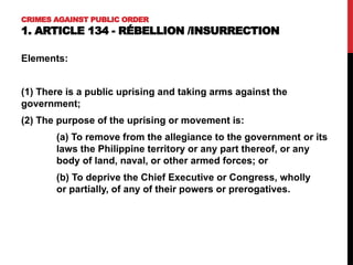 CRIMES AGAINST PUBLIC ORDER
1. ARTICLE 134 - RÉBELLION /INSURRECTION
Elements:
(1) There is a public uprising and taking arms against the
government;
(2) The purpose of the uprising or movement is:
(a) To remove from the allegiance to the government or its
laws the Philippine territory or any part thereof, or any
body of land, naval, or other armed forces; or
(b) To deprive the Chief Executive or Congress, wholly
or partially, of any of their powers or prerogatives.
 
