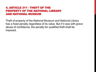 4. ARTICLE 311 - THEFT OF THE
PROPERTY OF THE NATIONAL LIBRARY
AND NATIONAL MUSEUM
Theft of property of the National Museum and National Library
has a fixed penalty regardless of its value. But if it was with grave
abuse of confidence, the penalty for qualified theft shall be
imposed.
 