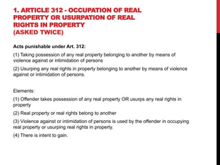 1. ARTICLE 312 - OCCUPATION OF REAL
PROPERTY OR USURPATION OF REAL
RIGHTS IN PROPERTY
(ASKED TWICE)
Acts punishable under Art. 312:
(1) Taking possession of any real property belonging to another by means of
violence against or intimidation of persons
(2) Usurping any real rights in property belonging to another by means of violence
against or intimidation of persons.
Elements:
(1) Offender takes possession of any real property OR usurps any real rights in
property
(2) Real property or real rights belong to another
(3) Violence against or intimidation of persons is used by the offender in occupying
real property or usurping real rights in property.
(4) There is intent to gain.
 