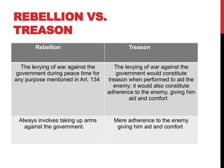 REBELLION VS.
TREASON
Rebellion Treason
The levying of war against the
government during peace time for
any purpose mentioned in Art. 134
The levying of war against the
government would constitute
treason when performed to aid the
enemy; it would also constitute
adherence to the enemy, giving him
aid and comfort
Always involves taking up arms
against the government.
Mere adherence to the enemy
giving him aid and comfort
 