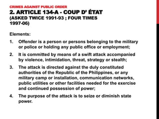 CRIMES AGAINST PUBLIC ORDER
2. ARTICLE 134-A - COUP D’ ÉTAT
(ASKED TWICE 1991-93 ; FOUR TIMES
1997-06)
Elements:
1. Offender is a person or persons belonging to the military
or police or holding any public office or employment;
2. It is committed by means of a swift attack accompanied
by violence, intimidation, threat, strategy or stealth;
3. The attack is directed against the duly constituted
authorities of the Republic of the Philippines, or any
military camp or installation, communication networks,
public utilities or other facilities needed for the exercise
and continued possession of power;
4. The purpose of the attack is to seize or diminish state
power.
 
