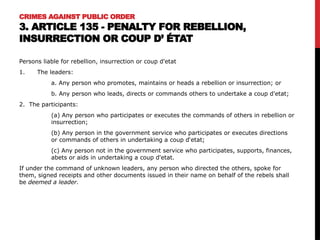 CRIMES AGAINST PUBLIC ORDER
3. ARTICLE 135 - PENALTY FOR REBELLION,
INSURRECTION OR COUP D’ ÉTAT
Persons liable for rebellion, insurrection or coup d'etat
1. The leaders:
a. Any person who promotes, maintains or heads a rebellion or insurrection; or
b. Any person who leads, directs or commands others to undertake a coup d'etat;
2. The participants:
(a) Any person who participates or executes the commands of others in rebellion or
insurrection;
(b) Any person in the government service who participates or executes directions
or commands of others in undertaking a coup d‘etat;
(c) Any person not in the government service who participates, supports, finances,
abets or aids in undertaking a coup d'etat.
If under the command of unknown leaders, any person who directed the others, spoke for
them, signed receipts and other documents issued in their name on behalf of the rebels shall
be deemed a leader.
 