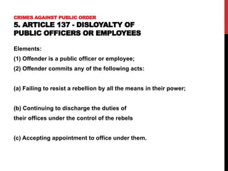 CRIMES AGAINST PUBLIC ORDER
5. ARTICLE 137 - DISLOYALTY OF
PUBLIC OFFICERS OR EMPLOYEES
Elements:
(1) Offender is a public officer or employee;
(2) Offender commits any of the following acts:
(a) Failing to resist a rebellion by all the means in their power;
(b) Continuing to discharge the duties of
their offices under the control of the rebels
(c) Accepting appointment to office under them.
 