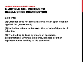 CRIMES AGAINST PUBLIC ORDER
6. ARTICLE 138 - INCITING TO
REBELLION OR INSURRECTION
Elements:
(1) Offender does not take arms or is not in open hostility
against the government;
(2) He incites others to the execution of any of the acts of
rebellion;
(3) The inciting is done by means of speeches,
proclamations, writings, emblems, banners or other
representations tending to the same end.
 