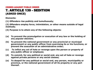 CRIMES AGAINST PUBLIC ORDER
7. ARTICLE 139 - SEDITION
(ASKED ONCE)
Elements:
(1) Offenders rise publicly and tumultuously;
(2) Offenders employ force, intimidation, or other means outside of legal
methods;
(3) Purpose is to attain any of the following objects:
(a) To prevent the promulgation or execution of any law or the holding of
any popular election;
(b) To prevent the national government or any provincial or municipal
government or any public officer from exercising its or his functions, or
prevent the execution of an administrative order;
(c) To inflict any act of hate or revenge upon the person or property of
any public officer or employee;
(d) To commit, for any political or social end, any act of hate or revenge
against private persons or any social classes;
(e) To despoil for any political or social end, any person, municipality or
province, or the national government of all its property or any part
thereof.
 