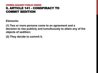 CRIMES AGAINST PUBLIC ORDER
9. ARTICLE 141 - CONSPIRACY TO
COMMIT SEDITION
Elements:
(1) Two or more persons come to an agreement and a
decision to rise publicly and tumultuously to attain any of the
objects of sedition;
(2) They decide to commit it.
 