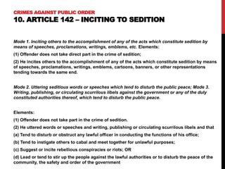 CRIMES AGAINST PUBLIC ORDER
10. ARTICLE 142 – INCITING TO SEDITION
Mode 1. Inciting others to the accomplishment of any of the acts which constitute sedition by
means of speeches, proclamations, writings, emblems, etc. Elements:
(1) Offender does not take direct part in the crime of sedition;
(2) He incites others to the accomplishment of any of the acts which constitute sedition by means
of speeches, proclamations, writings, emblems, cartoons, banners, or other representations
tending towards the same end.
Mode 2. Uttering seditious words or speeches which tend to disturb the public peace; Mode 3.
Writing, publishing, or circulating scurrilous libels against the government or any of the duly
constituted authorities thereof, which tend to disturb the public peace.
Elements:
(1) Offender does not take part in the crime of sedition.
(2) He uttered words or speeches and writing, publishing or circulating scurrilous libels and that
(a) Tend to disturb or obstruct any lawful officer in conducting the functions of his office;
(b) Tend to instigate others to cabal and meet together for unlawful purposes;
(c) Suggest or incite rebellious conspiracies or riots; OR
(d) Lead or tend to stir up the people against the lawful authorities or to disturb the peace of the
community, the safety and order of the government
 