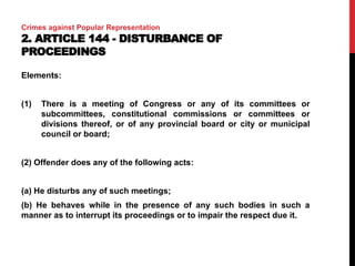 Crimes against Popular Representation
2. ARTICLE 144 - DISTURBANCE OF
PROCEEDINGS
Elements:
(1) There is a meeting of Congress or any of its committees or
subcommittees, constitutional commissions or committees or
divisions thereof, or of any provincial board or city or municipal
council or board;
(2) Offender does any of the following acts:
(a) He disturbs any of such meetings;
(b) He behaves while in the presence of any such bodies in such a
manner as to interrupt its proceedings or to impair the respect due it.
 