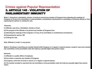 Crimes against Popular Representation
3. ARTICLE 145 - VIOLATION OF
PARLIAMENTARY IMMUNITY
Mode 1: Using force, intimidation, threats, or frauds to prevent any member of Congress from attending the meetings of
Congress or of any of its committees or subcommittees, constitutional commissions or committees or divisions thereof, or from
expressing his opinion or casting his vote;
Elements:
(1) Offender uses force, intimidation, threats or fraud;
(2) The purpose of the offender is to prevent any member of Congress from:
(a) Attending the meetings of the Congress or of any of its committees or constitutional commissions;
(b) Expressing his opinion; OR
(c) Casting his vote.
Note: Offender in mode 1 is any person
Mode 2: Arresting or searching any member thereof while Congress is in regular or special session, except in case such member
has committed a crime punishable under the Code by a penalty higher than prision mayor.
Elements:
(1) Offender is a public officer of employee;
(2) He arrests or searches any member of Congress;
(3) Congress, at the time of arrest or search, is in regular or special session;
(4) The member arrested or searched has not committed a crime punishable under the Code by a penalty higher than prision
mayor.
 