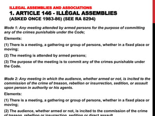 ILLEGAL ASSEMBLIES AND ASSOCIATIONS
1. ARTICLE 146 - ILLÉGAL ASSEMBLIES
(ASKED ONCE 1983-86) (SEE RA 8294)
Mode 1: Any meeting attended by armed persons for the purpose of committing
any of the crimes punishable under the Code;
Elements:
(1) There is a meeting, a gathering or group of persons, whether in a fixed place or
moving;
(2) The meeting is attended by armed persons;
(3) The purpose of the meeting is to commit any of the crimes punishable under
the Code.
Mode 2: Any meeting in which the audience, whether armed or not, is incited to the
commission of the crime of treason, rebellion or insurrection, sedition, or assault
upon person in authority or his agents.
Elements:
(1) There is a meeting, a gathering or group of persons, whether in a fixed place or
moving;
(2) The audience, whether armed or not, is incited to the commission of the crime
 