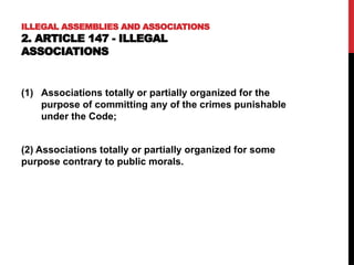 ILLEGAL ASSEMBLIES AND ASSOCIATIONS
2. ARTICLE 147 - ILLEGAL
ASSOCIATIONS
(1) Associations totally or partially organized for the
purpose of committing any of the crimes punishable
under the Code;
(2) Associations totally or partially organized for some
purpose contrary to public morals.
 