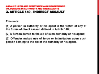 ASSAULT UPON AND RESISTANCE AND DISOBEDIENCE
TO, PERSONS IN AUTHORITY AND THEIR AGENTS
3. ARTICLE 149 - INDIRECT ASSAULT
Elements:
(1) A person in authority or his agent is the victim of any of
the forms of direct assault defined in Article 148;
(2) A person comes to the aid of such authority or his agent;
(3) Offender makes use of force or intimidation upon such
person coming to the aid of the authority or his agent.
 