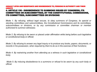 ASSAULT UPON AND RESISTANCE AND DISOBEDIENCE TO, PERSONS IN AUTHORITY AND THEIR
AGENTS
4. ARTICLE 150 - DISOBEDIENCE TO SUMMONS ISSUED BY CONGRESS, ITS
COMMITTEES OR SUBCOMMITTEES, BY THE CONSTITUTIONAL COMMISSIONS,
ITS COMMITTEES, SUBCOMMITTEES OR DIVISIONS
Mode 1. By refusing, without legal excuse, to obey summons of Congress, its special or
standing committees and subcommittees, the Constitutional Commissions and its committees,
subcommittees or divisions, or by any commission or committee chairman or member
authorized to summon witnesses;
Mode 2. By refusing to be sworn or placed under affirmation while being before such legislative
or constitutional body or official;
Mode 3. By refusing to answer any legal inquiry or to produce any books, papers, documents, or
records in his possession, when required by them to do so in the exercise of their functions;
Mode 4. By restraining another from attending as a witness in such legislative or constitutional
body;
Mode 5. By inducing disobedience to a summons or refusal to be sworn by any such body or
official.
 