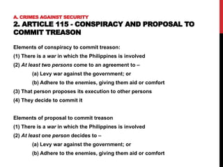 A. CRIMES AGAINST SECURITY
2. ARTICLE 115 - CONSPIRACY AND PROPOSAL TO
COMMIT TREASON
Elements of conspiracy to commit treason:
(1) There is a war in which the Philippines is involved
(2) At least two persons come to an agreement to –
(a) Levy war against the government; or
(b) Adhere to the enemies, giving them aid or comfort
(3) That person proposes its execution to other persons
(4) They decide to commit it
Elements of proposal to commit treason
(1) There is a war in which the Philippines is involved
(2) At least one person decides to –
(a) Levy war against the government; or
(b) Adhere to the enemies, giving them aid or comfort
 