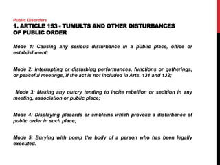 Public Disorders
1. ARTICLE 153 - TUMULTS AND OTHER DISTURBANCES
OF PUBLIC ORDER
Mode 1: Causing any serious disturbance in a public place, office or
establishment;
Mode 2: Interrupting or disturbing performances, functions or gatherings,
or peaceful meetings, if the act is not included in Arts. 131 and 132;
Mode 3: Making any outcry tending to incite rebellion or sedition in any
meeting, association or public place;
Mode 4: Displaying placards or emblems which provoke a disturbance of
public order in such place;
Mode 5: Burying with pomp the body of a person who has been legally
executed.
 
