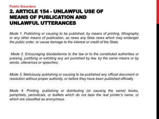 Public Disorders
2. ARTICLE 154 - UNLAWFUL USE OF
MEANS OF PUBLICATION AND
UNLAWFUL UTTERANCES
Mode 1. Publishing or causing to be published, by means of printing, lithography
or any other means of publication, as news any false news which may endanger
the public order, or cause damage to the interest or credit of the State.
Mode 2. Encouraging disobedience to the law or to the constituted authorities or
praising, justifying or extolling any act punished by law, by the same means or by
words, utterances or speeches;
Mode 3: Maliciously publishing or causing to be published any official document or
resolution without proper authority, or before they have been published officially
Mode 4: Printing, publishing or distributing (or causing the same) books,
pamphlets, periodicals, or leaflets which do not bear the real printer’s name, or
which are classified as anonymous.
 