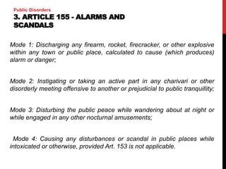 Public Disorders
3. ARTICLE 155 - ALARMS AND
SCANDALS
Mode 1: Discharging any firearm, rocket, firecracker, or other explosive
within any town or public place, calculated to cause (which produces)
alarm or danger;
Mode 2: Instigating or taking an active part in any charivari or other
disorderly meeting offensive to another or prejudicial to public tranquillity;
Mode 3: Disturbing the public peace while wandering about at night or
while engaged in any other nocturnal amusements;
Mode 4: Causing any disturbances or scandal in public places while
intoxicated or otherwise, provided Art. 153 is not applicable.
 