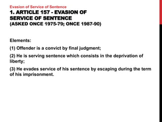 Evasion of Service of Sentence
1. ARTICLE 157 - EVASION OF
SERVICE OF SENTENCE
(ASKED ONCE 1975-79; ONCE 1987-90)
Elements:
(1) Offender is a convict by final judgment;
(2) He is serving sentence which consists in the deprivation of
liberty;
(3) He evades service of his sentence by escaping during the term
of his imprisonment.
 