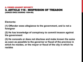 A. CRIMES AGAINST SECURITY
3. ARTICLE 116 - MISPRISION OF TREASON
(ASKED ONCE DURING 1994-96)
Elements:
(1) Offender owes allegiance to the government, and is not a
foreigner
(2) He has knowledge of conspiracy to commit treason against
the government
(3) He conceals or does not disclose and make known the same
as soon as possible to the governor or fiscal of the province in
which he resides, or the mayor or fiscal of the city in which he
resides
 