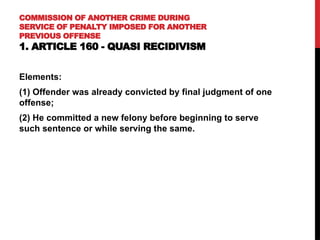 COMMISSION OF ANOTHER CRIME DURING
SERVICE OF PENALTY IMPOSED FOR ANOTHER
PREVIOUS OFFENSE
1. ARTICLE 160 - QUASI RECIDIVISM
Elements:
(1) Offender was already convicted by final judgment of one
offense;
(2) He committed a new felony before beginning to serve
such sentence or while serving the same.
 