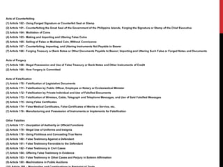 Acts of Counterfeiting
(1) Article 162 - Using Forged Signature or Counterfeit Seal or Stamp
(2) Article 161 - Counterfeiting the Great Seal of the Government of the Philippine Islands, Forging the Signature or Stamp of the Chief Executive
(3) Article 164 - Mutilation of Coins
(4) Article 163 - Making and Importing and Uttering False Coins
(5) Article 165 - Selling of False or Mutilated Coin, Without Connivance
(6) Article 167 - Counterfeiting, Importing, and Uttering Instruments Not Payable to Bearer
(7) Article 166 - Forging Treasury or Bank Notes or Other Documents Payable to Bearer; Importing and Uttering Such False or Forged Notes and Documents
Acts of Forgery
(1) Article 168 - Illegal Possession and Use of False Treasury or Bank Notes and Other Instruments of Credit
(2) Article 169 - How Forgery is Committed
Acts of Falsification
(1) Article 170 - Falsification of Legislative Documents
(2) Article 171 - Falsification by Public Officer, Employee or Notary or Ecclesiastical Minister
(3) Article 172 - Falsification by Private Individual and Use of Falsified Documents
(4) Article 173 - Falsification of Wireless, Cable, Telegraph and Telephone Messages, and Use of Said Falsified Messages
(5) Article 175 - Using False Certificates
(6) Article 174 - False Medical Certificates, False Certificates of Merits or Service, etc.
(7) Article 176 - Manufacturing and Possession of Instruments or Implements for Falsification
Other Falsities
(1) Article 177 - Usurpation of Authority or Official Functions
(2) Article 179 - Illegal Use of Uniforms and Insignia
(3) Article 178 - Using Fictitious and Concealing True Name
(4) Article 180 - False Testimony Against a Defendant
(5) Article 181 - False Testimony Favorable to the Defendant
(6) Article 182 - False Testimony in Civil Cases
(7) Article 184 - Offering False Testimony in Evidence
(8) Article 183 - False Testimony in Other Cases and Perjury in Solemn Affirmation
(9) Article 185 - Machinations in Public Auctions
 