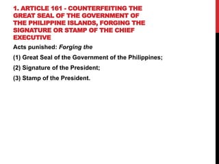 1. ARTICLE 161 - COUNTERFEITING THE
GREAT SEAL OF THE GOVERNMENT OF
THE PHILIPPINE ISLANDS, FORGING THE
SIGNATURE OR STAMP OF THE CHIEF
EXECUTIVE
Acts punished: Forging the
(1) Great Seal of the Government of the Philippines;
(2) Signature of the President;
(3) Stamp of the President.
 