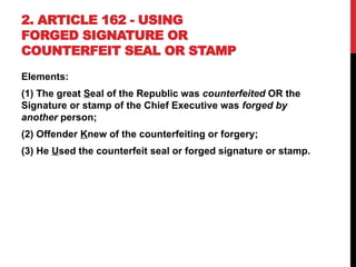 2. ARTICLE 162 - USING
FORGED SIGNATURE OR
COUNTERFEIT SEAL OR STAMP
Elements:
(1) The great Seal of the Republic was counterfeited OR the
Signature or stamp of the Chief Executive was forged by
another person;
(2) Offender Knew of the counterfeiting or forgery;
(3) He Used the counterfeit seal or forged signature or stamp.
 