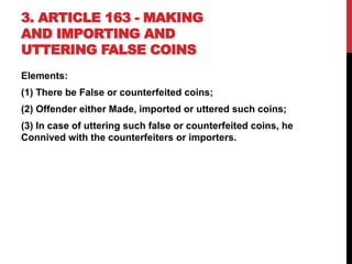 3. ARTICLE 163 - MAKING
AND IMPORTING AND
UTTERING FALSE COINS
Elements:
(1) There be False or counterfeited coins;
(2) Offender either Made, imported or uttered such coins;
(3) In case of uttering such false or counterfeited coins, he
Connived with the counterfeiters or importers.
 