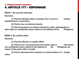 A. CRIMES AGAINST SECURITY
4. ARTICLE 117 – ESPIONAGE
MODE 1: By a private individual
Elements:
(1) That the offender enters a warship, fort, or naval or military
establishment or reservation
(2) That he has no authority therefor
(3) That his purpose is to obtain information, plans, photographs or
other data of a confidential nature relative to the defense of the Philippines
MODE 2: By a public officer
Elements:
(1) That the offender is a public officer
(2) That he has in his possession the articles, data or information
of a confidential nature relative to the defense of the Philippines, by
reason of the public office he holds
(3) That he discloses their contents to a representative of a foreign
nation
 