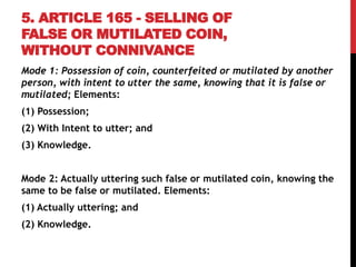 5. ARTICLE 165 - SELLING OF
FALSE OR MUTILATED COIN,
WITHOUT CONNIVANCE
Mode 1: Possession of coin, counterfeited or mutilated by another
person, with intent to utter the same, knowing that it is false or
mutilated; Elements:
(1) Possession;
(2) With Intent to utter; and
(3) Knowledge.
Mode 2: Actually uttering such false or mutilated coin, knowing the
same to be false or mutilated. Elements:
(1) Actually uttering; and
(2) Knowledge.
 