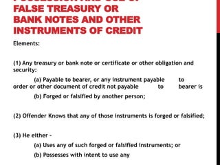 POSSESSION AND USE OF
FALSE TREASURY OR
BANK NOTES AND OTHER
INSTRUMENTS OF CREDIT
Elements:
(1) Any treasury or bank note or certificate or other obligation and
security:
(a) Payable to bearer, or any instrument payable to
order or other document of credit not payable to bearer is
(b) Forged or falsified by another person;
(2) Offender Knows that any of those instruments is forged or falsified;
(3) He either –
(a) Uses any of such forged or falsified instruments; or
(b) Possesses with intent to use any
 