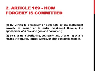 2. ARTICLE 169 - HOW
FORGERY IS COMMITTED
(1) By Giving to a treasury or bank note or any instrument
payable to bearer or to order mentioned therein, the
appearance of a true and genuine document;
(2) By Erasing, substituting, counterfeiting, or altering by any
means the figures, letters, words, or sign contained therein.
 