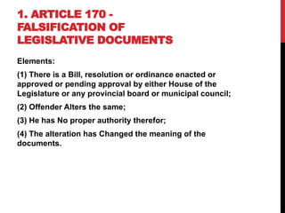 1. ARTICLE 170 -
FALSIFICATION OF
LEGISLATIVE DOCUMENTS
Elements:
(1) There is a Bill, resolution or ordinance enacted or
approved or pending approval by either House of the
Legislature or any provincial board or municipal council;
(2) Offender Alters the same;
(3) He has No proper authority therefor;
(4) The alteration has Changed the meaning of the
documents.
 