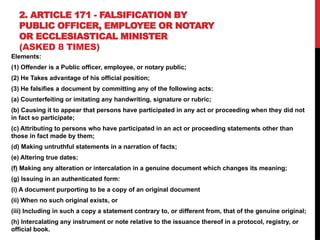 2. ARTICLE 171 - FALSIFICATION BY
PUBLIC OFFICER, EMPLOYEE OR NOTARY
OR ECCLESIASTICAL MINISTER
(ASKED 8 TIMES)
Elements:
(1) Offender is a Public officer, employee, or notary public;
(2) He Takes advantage of his official position;
(3) He falsifies a document by committing any of the following acts:
(a) Counterfeiting or imitating any handwriting, signature or rubric;
(b) Causing it to appear that persons have participated in any act or proceeding when they did not
in fact so participate;
(c) Attributing to persons who have participated in an act or proceeding statements other than
those in fact made by them;
(d) Making untruthful statements in a narration of facts;
(e) Altering true dates;
(f) Making any alteration or intercalation in a genuine document which changes its meaning;
(g) Issuing in an authenticated form:
(i) A document purporting to be a copy of an original document
(ii) When no such original exists, or
(iii) Including in such a copy a statement contrary to, or different from, that of the genuine original;
(h) Intercalating any instrument or note relative to the issuance thereof in a protocol, registry, or
official book.
 