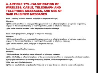 4. ARTICLE 173 - FALSIFICATION OF
WIRELESS, CABLE, TELEGRAPH AND
TELEPHONE MESSAGES, AND USE OF
SAID FALSIFIED MESSAGES
Mode 1: Uttering fictitious wireless, telegraph or telephone message;
Elements:
(1) Offender is an officer or employee of the government or an officer or employee of a private corporation,
engaged in the service of sending or receiving wireless, cable or telephone message;
(2) He utters fictitious wireless, cable, telegraph or telephone message.
Mode 2: Falsifying wireless, telegraph or telephone message;
Elements:
(1) Offender is an officer or employee of the government or an officer or employee of a private corporation,
engaged in the service of sending or receiving wireless, cable or telephone message;
(2) He falsifies wireless, cable, telegraph or telephone message.
Mode 3: Using such falsified message.
Elements:
(1) Offender knew that wireless, cable, telegraph, or telephone message
(a) Was falsified by an officer or employee of the government or an officer or employee of a private corporation,
(b) Engaged in the service of sending or receiving wireless, cable or telephone message;
(2) He used such falsified dispatch;
(3) The use resulted in the prejudice of a third party or at least there was intent to cause such prejudice.
 