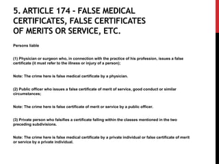 5. ARTICLE 174 - FALSE MEDICAL
CERTIFICATES, FALSE CERTIFICATES
OF MERITS OR SERVICE, ETC.
Persons liable
(1) Physician or surgeon who, in connection with the practice of his profession, issues a false
certificate (it must refer to the illness or injury of a person);
Note: The crime here is false medical certificate by a physician.
(2) Public officer who issues a false certificate of merit of service, good conduct or similar
circumstances;
Note: The crime here is false certificate of merit or service by a public officer.
(3) Private person who falsifies a certificate falling within the classes mentioned in the two
preceding subdivisions.
Note: The crime here is false medical certificate by a private individual or false certificate of merit
or service by a private individual.
 