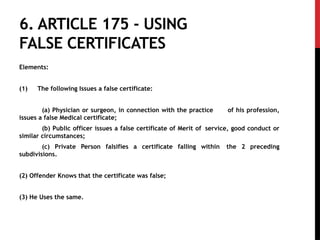 6. ARTICLE 175 - USING
FALSE CERTIFICATES
Elements:
(1) The following Issues a false certificate:
(a) Physician or surgeon, in connection with the practice of his profession,
issues a false Medical certificate;
(b) Public officer issues a false certificate of Merit of service, good conduct or
similar circumstances;
(c) Private Person falsifies a certificate falling within the 2 preceding
subdivisions.
(2) Offender Knows that the certificate was false;
(3) He Uses the same.
 