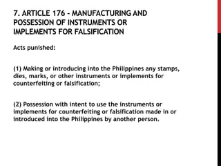 7. ARTICLE 176 - MANUFACTURING AND
POSSESSION OF INSTRUMENTS OR
IMPLEMENTS FOR FALSIFICATION
Acts punished:
(1) Making or introducing into the Philippines any stamps,
dies, marks, or other instruments or implements for
counterfeiting or falsification;
(2) Possession with intent to use the instruments or
implements for counterfeiting or falsification made in or
introduced into the Philippines by another person.
 