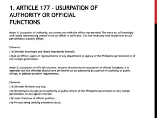 1. ARTICLE 177 - USURPATION OF
AUTHORITY OR OFFICIAL
FUNCTIONS
Mode 1: Usurpation of authority. (no connection with the office represented) The mere act of knowingly
and falsely representing oneself to be an officer is sufficient. It is not necessary that he perform an act
pertaining to a public officer.
Elements:
(1) Offender knowingly and falsely Represents himself;
(2) As an Officer, agent or representative of any department or agency of the Philippine government or of
any foreign government.
Mode 2: Usurpation of official functions. (excess of authority) In usurpation of official functions, it is
essential that the offender should have performed an act pertaining to a person in authority or public
officer, in addition to other requirements.
Elements
(1) Offender Performs any act;
(2) Pertaining to any person in authority or public officer of the Philippine government or any foreign
government, or any agency thereof;
(3) Under Pretense of official position;
(4) Without being lawfully entitled to do so.
 