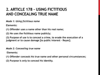 2. ARTICLE 178 - USING FICTITIOUS
AND CONCEALING TRUE NAME
Mode 1: Using fictitious name
Elements:
(1) Offender uses a name other than his real name;
(2) He uses the fictitious name publicly;
(3) Purpose of use is to conceal a crime, to evade the execution of a
judgment or to cause damage [to public interest – Reyes].
Mode 2: Concealing true name
Elements:
(1) Offender conceals his true name and other personal circumstances;
(2) Purpose is only to conceal his identity.
 