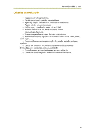 Psicomotricidad: 3 años
10
Criterios de evaluación
 Hace uso correcto del material.
 Participa con interés en todas las actividades.
 Aprecia y respeta las normas de convivencia elementales.
 Acepta a todos los compañeros/as.
 Utiliza ropa y calzado adecuados a la actividad.
 Muestra confianza en sus posibilidades de acción.
 Se orienta en el espacio.
 Se desplaza por el espacio con distintos movimientos.
 Realiza movimientos siguiendo unas instrucciones: andar, correr, saltar,
subir, bajar……..
 Adopta, diferentes posturas corporales: levantado, sentado, tumbado,
agachado
 Utiliza con confianza sus posibilidades motrices al desplazarse:
deprisa/despacio, caminando, saltando, corriendo.
 Controla su cuerpo en actividades de reposo o relajación
 Desarrollar de forma global las habilidades motrices básicas.
 