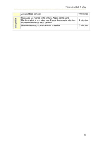 Psicomotricidad: 3 años
23
Juegos libres con aros 10 minutos
Relajación
Colocarse las manos en la cintura. Aspira por la nariz.
Mantener el aire: uno, dos, tres. Espirar lentamente mientras
inclinemos el tronco hacia delante.
2 minutos
Nos sentaremos y comentaremos la sesión 5 minutos
 