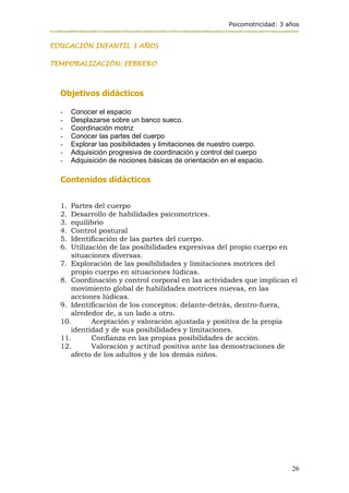 Psicomotricidad: 3 años
26
EDUCACIÓN INFANTIL 3 AÑOS
TEMPORALIZACIÓN: FEBRERO
Objetivos didácticos
- Conocer el espacio
- Desplazarse sobre un banco sueco.
- Coordinación motriz
- Conocer las partes del cuerpo
- Explorar las posibilidades y limitaciones de nuestro cuerpo.
- Adquisición progresiva de coordinación y control del cuerpo
- Adquisición de nociones básicas de orientación en el espacio.
Contenidos didácticos
1. Partes del cuerpo
2. Desarrollo de habilidades psicomotrices.
3. equilibrio
4. Control postural
5. Identificación de las partes del cuerpo.
6. Utilización de las posibilidades expresivas del propio cuerpo en
situaciones diversas.
7. Exploración de las posibilidades y limitaciones motrices del
propio cuerpo en situaciones lúdicas.
8. Coordinación y control corporal en las actividades que implican el
movimiento global de habilidades motrices nuevas, en las
acciones lúdicas.
9. Identificación de los conceptos: delante-detrás, dentro-fuera,
alrededor de, a un lado a otro.
10. Aceptación y valoración ajustada y positiva de la propia
identidad y de sus posibilidades y limitaciones.
11. Confianza en las propias posibilidades de acción.
12. Valoración y actitud positiva ante las demostraciones de
afecto de los adultos y de los demás niños.
 