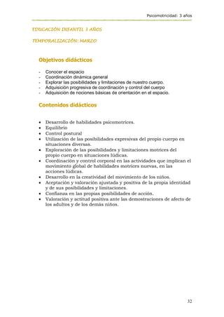 Psicomotricidad: 3 años
32
EDUCACIÓN INFANTIL 3 AÑOS
TEMPORALIZACIÓN: MARZO
Objetivos didácticos
- Conocer el espacio
- Coordinación dinámica general
- Explorar las posibilidades y limitaciones de nuestro cuerpo.
- Adquisición progresiva de coordinación y control del cuerpo
- Adquisición de nociones básicas de orientación en el espacio.
Contenidos didácticos
 Desarrollo de habilidades psicomotrices.
 Equilibrio
 Control postural
 Utilización de las posibilidades expresivas del propio cuerpo en
situaciones diversas.
 Exploración de las posibilidades y limitaciones motrices del
propio cuerpo en situaciones lúdicas.
 Coordinación y control corporal en las actividades que implican el
movimiento global de habilidades motrices nuevas, en las
acciones lúdicas.
 Desarrollo en la creatividad del movimiento de los niños.
 Aceptación y valoración ajustada y positiva de la propia identidad
y de sus posibilidades y limitaciones.
 Confianza en las propias posibilidades de acción.
 Valoración y actitud positiva ante las demostraciones de afecto de
los adultos y de los demás niños.
 