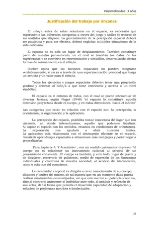 Psicomotricidad: 3 años
33
Justificación del trabajo por rincones
El niño/a antes de saber orientarse en el espacio, es necesario que
experimente las diferentes categorías a través del juego y utilice el recurso de
los sentidos que dispone. La generalización de la percepción espacial deberá
ser paulatina y para ser efectiva, deberá englobar múltiples situaciones de la
vida cotidiana.
El espacio no es sólo un lugar de desplazamiento. También constituye
parte de nuestro pensamiento, en el cual se insertan los datos de las
experiencias y se convierte en representativo y simbólico, desarrollando ciertas
formas de razonamiento en el niño/a.
Bucher opina que las nociones espaciales no pueden integrarse
verdaderamente, si no es a través de una experimentación personal que tenga
un sentido y un valor para el niño/a.
Todos los ejercicios y juegos espaciales deberán tener una progresión
gradual y orientar al niño/a a que tome conciencia y acceda a un nivel
simbólico.
El espacio es el entorno de todos, con el cual se puede interactuar de
diversas formas; según Piaget (1948) "el espacio lo constituye aquella
extensión proyectada desde el cuerpo, y en todas direcciones, hasta el infinito"
Las categorías que están en relación con el espacio son: la percepción, la
orientación, la organización y la aplicación.
La percepción del espacio, posibilita tomar conciencia del lugar que nos
circunda, en donde interactuamos, aquello que podemos focalizar.
Al captar el espacio con los sentidos, estamos en condiciones de orientarnos.
La exploración nos ayudará a abrir nuestros límites.
La aplicación está relacionada con el desempeño eficiente en el espacio,
transferir aprendizajes espaciales a situaciones más complejas y poder llegar a
generalizarlas.
Para Lapierre A. Y Acouturier , con un sentido psicomotor expresan “el
cuerpo no es solamente un instrumento racional al servicio de un
pensamiento consciente...El cuerpo es también, y ante todo, lugar de placer y
de displacer, reservorio de pulsiones, medio de expresión de los fantasmas
individuales y colectivos de nuestra sociedad, al servicio del inconsciente,
tanto o más que del consciente.
La creatividad corporal va dirigida a crear conocimiento de su cuerpo;
alcances y límites del mismo, de tal manera que en un momento dado pueda
realizar movimientos estereotipados, sin que esto merme su potencial creativo,
sino al contrario anteponer al individuo ante todo, al análisis y reflexión de
sus actos, de tal forma que permita el desarrollo capacidad de adaptación y
solución de problemas motrices e intelectuales.
 