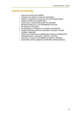 Psicomotricidad: 3 años
38
Criterios de evaluación
o Hace uso correcto del material.
o Participa con interés en todas las actividades.
o Aprecia y respeta las normas de convivencia elementales.
o Acepta a todos los compañeros/as.
o Utiliza ropa y calzado adecuados a la actividad.
o Muestra confianza en sus posibilidades de acción.
o Se orienta en el espacio.
o Se desplaza por el espacio con distintos movimientos.
o Adopta, diferentes posturas corporales: levantado, sentado,
tumbado, agachado
o Utiliza con confianza sus posibilidades motrices al desplazarse:
deprisa/despacio, caminando, saltando, corriendo.
o Controla su cuerpo en actividades de reposo o relajación
o Desarrollar de forma global las habilidades motrices básicas.
 
